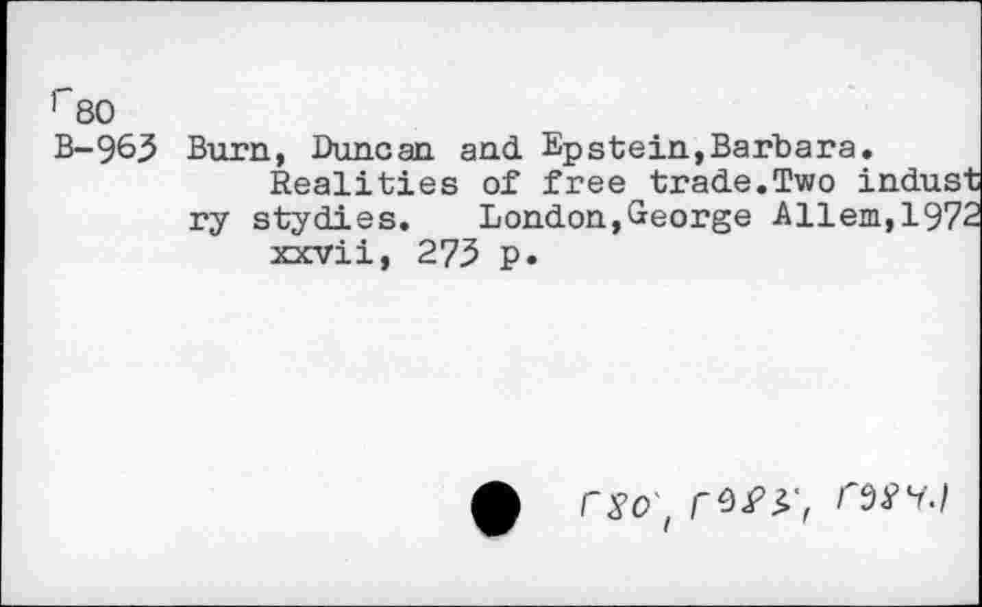 ﻿r80
B-963 Burn, Duncan and Epstein,Barbara.
Realities of free trade.Two indust ry stydies. London,George Allem,1972 xxvii, 275 p.
9 rso , rf/r,